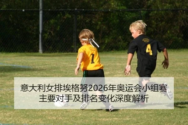 意大利女排埃格努2026年奥运会小组赛主要对手及排名变化深度解析