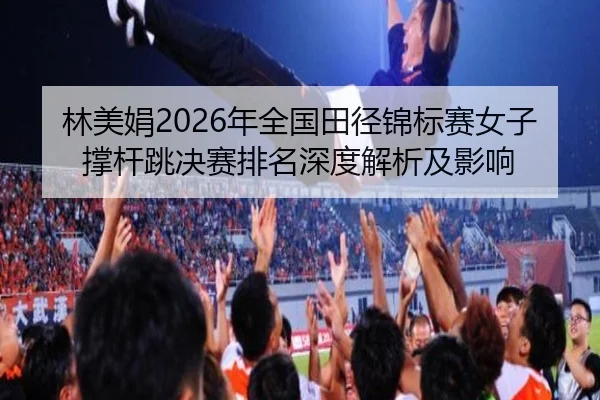 林美娟2026年全国田径锦标赛女子撑杆跳决赛排名深度解析及影响