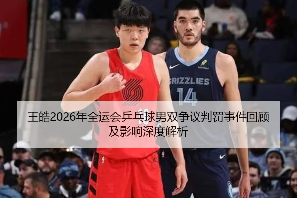 王皓2026年全运会乒乓球男双争议判罚事件回顾及影响深度解析